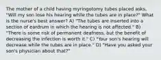 The mother of a child having myringotomy tubes placed asks, "Will my son lose his hearing while the tubes are in place?" What is the nurse's best answer? A) "The tubes are inserted into a section of eardrum in which the hearing is not affected." B) "There is some risk of permanent deafness, but the benefit of decreasing the infection is worth it." C) "Your son's hearing will decrease while the tubes are in place." D) "Have you asked your son's physician about that?"