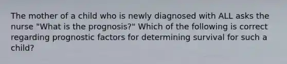 The mother of a child who is newly diagnosed with ALL asks the nurse "What is the prognosis?" Which of the following is correct regarding prognostic factors for determining survival for such a child?