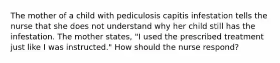 The mother of a child with pediculosis capitis infestation tells the nurse that she does not understand why her child still has the infestation. The mother states, "I used the prescribed treatment just like I was instructed." How should the nurse respond?