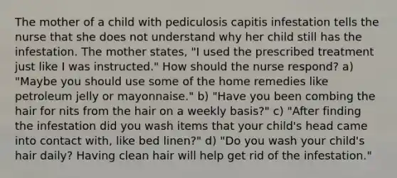 The mother of a child with pediculosis capitis infestation tells the nurse that she does not understand why her child still has the infestation. The mother states, "I used the prescribed treatment just like I was instructed." How should the nurse respond? a) "Maybe you should use some of the home remedies like petroleum jelly or mayonnaise." b) "Have you been combing the hair for nits from the hair on a weekly basis?" c) "After finding the infestation did you wash items that your child's head came into contact with, like bed linen?" d) "Do you wash your child's hair daily? Having clean hair will help get rid of the infestation."