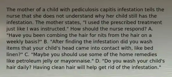 The mother of a child with pediculosis capitis infestation tells the nurse that she does not understand why her child still has the infestation. The mother states, "I used the prescribed treatment just like I was instructed." How should the nurse respond? A. "Have you been combing the hair for nits from the hair on a weekly basis?" B. "After finding the infestation did you wash items that your child's head came into contact with, like bed linen?" C. "Maybe you should use some of the home remedies like petroleum jelly or mayonnaise." D. "Do you wash your child's hair daily? Having clean hair will help get rid of the infestation."