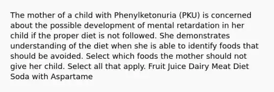 The mother of a child with Phenylketonuria (PKU) is concerned about the possible development of mental retardation in her child if the proper diet is not followed. She demonstrates understanding of the diet when she is able to identify foods that should be avoided. Select which foods the mother should not give her child. Select all that apply. Fruit Juice Dairy Meat Diet Soda with Aspartame