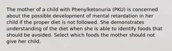 The mother of a child with Phenylketonuria (PKU) is concerned about the possible development of mental retardation in her child if the proper diet is not followed. She demonstrates understanding of the diet when she is able to identify foods that should be avoided. Select which foods the mother should not give her child.