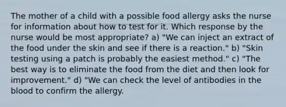 The mother of a child with a possible food allergy asks the nurse for information about how to test for it. Which response by the nurse would be most appropriate? a) "We can inject an extract of the food under the skin and see if there is a reaction." b) "Skin testing using a patch is probably the easiest method." c) "The best way is to eliminate the food from the diet and then look for improvement." d) "We can check the level of antibodies in the blood to confirm the allergy.