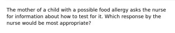 The mother of a child with a possible food allergy asks the nurse for information about how to test for it. Which response by the nurse would be most appropriate?