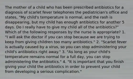 The mother of a child who has been prescribed antibiotics for a diagnosis of scarlet fever telephones the pediatrician's office and states, "My child's temperature is normal, and the rash is disappearing, but my child has enough antibiotics for another 5 days. Do I really have to give my child all of the antibiotics?" Which of the following responses by the nurse is appropriate? 1. "I will ask the doctor if you can stop because we are trying to keep from giving children too many antibiotics." 2. "Scarlet fever is actually caused by a virus, so you can stop administering your child's antibiotics right away." 3. "As long as your child's temperature remains normal for a full day, you can stop administering the antibiotics." 4. "It is important that you finish giving your child the antibiotics in order to prevent your child from developing a serious complication."