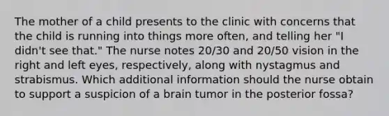 The mother of a child presents to the clinic with concerns that the child is running into things more often, and telling her "I didn't see that." The nurse notes 20/30 and 20/50 vision in the right and left eyes, respectively, along with nystagmus and strabismus. Which additional information should the nurse obtain to support a suspicion of a brain tumor in the posterior fossa?