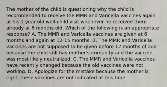 The mother of the child is questioning why the child is recommended to receive the MMR and Varicella vaccines again at his 1 year old well-child visit whenever he received them already at 6 months old. Which of the following is an appropriate response? A. The MMR and Varicella vaccines are given at 6 months and again at 12-15 months. B. The MMR and Varicella vaccines are not supposed to be given before 12 months of age because the child still has mother's immunity and the vaccine was most likely neutralized. C. The MMR and Varicella vaccines have recently changed because the old vaccines were not working. D. Apologize for the mistake because the mother is right; these vaccines are not indicated at this time.