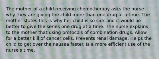 The mother of a child receiving chemotherapy asks the nurse why they are giving the child more than one drug at a time. The mother states this is why her child is so sick and it would be better to give the series one drug at a time. The nurse explains to the mother that using protocols of combination drugs: Allow for a better kill of cancer cells. Prevents renal damage. Helps the child to get over the nausea faster. Is a more efficient use of the nurse's time.