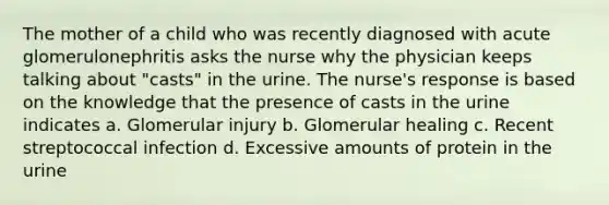 The mother of a child who was recently diagnosed with acute glomerulonephritis asks the nurse why the physician keeps talking about "casts" in the urine. The nurse's response is based on the knowledge that the presence of casts in the urine indicates a. Glomerular injury b. Glomerular healing c. Recent streptococcal infection d. Excessive amounts of protein in the urine