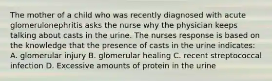 The mother of a child who was recently diagnosed with acute glomerulonephritis asks the nurse why the physician keeps talking about casts in the urine. The nurses response is based on the knowledge that the presence of casts in the urine indicates: A. glomerular injury B. glomerular healing C. recent streptococcal infection D. Excessive amounts of protein in the urine