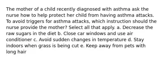 The mother of a child recently diagnosed with asthma ask the nurse how to help protect her child from having asthma attacks. To avoid triggers for asthma attacks, which instruction should the nurse provide the mother? Select all that apply. a. Decrease the raw sugars in the diet b. Close car windows and use air conditioner c. Avoid sudden changes in temperature d. Stay indoors when grass is being cut e. Keep away from pets with long hair