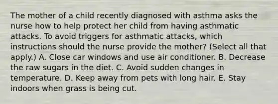 The mother of a child recently diagnosed with asthma asks the nurse how to help protect her child from having asthmatic attacks. To avoid triggers for asthmatic attacks, which instructions should the nurse provide the mother? (Select all that apply.) A. Close car windows and use air conditioner. B. Decrease the raw sugars in the diet. C. Avoid sudden changes in temperature. D. Keep away from pets with long hair. E. Stay indoors when grass is being cut.