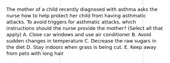 The mother of a child recently diagnosed with asthma asks the nurse how to help protect her child from having asthmatic attacks. To avoid triggers for asthmatic attacks, which instructions should the nurse provide the mother? (Select all that apply) A. Close car windows and use air conditioner B. Avoid sudden changes in temperature C. Decrease the raw sugars in the diet D. Stay indoors when grass is being cut. E. Keep away from pets with long hair