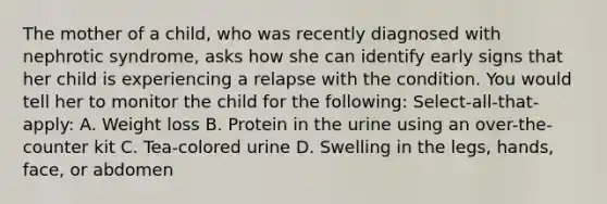 The mother of a child, who was recently diagnosed with nephrotic syndrome, asks how she can identify early signs that her child is experiencing a relapse with the condition. You would tell her to monitor the child for the following: Select-all-that-apply: A. Weight loss B. Protein in the urine using an over-the-counter kit C. Tea-colored urine D. Swelling in the legs, hands, face, or abdomen