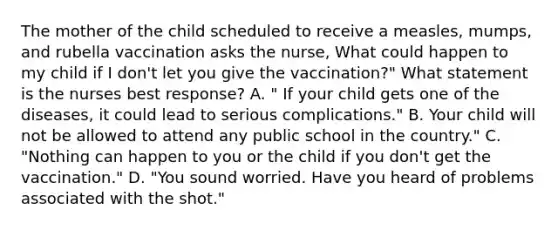 The mother of the child scheduled to receive a measles, mumps, and rubella vaccination asks the nurse, What could happen to my child if I don't let you give the vaccination?" What statement is the nurses best response? A. " If your child gets one of the diseases, it could lead to serious complications." B. Your child will not be allowed to attend any public school in the country." C. "Nothing can happen to you or the child if you don't get the vaccination." D. "You sound worried. Have you heard of problems associated with the shot."