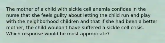 The mother of a child with sickle cell anemia confides in the nurse that she feels guilty about letting the child run and play with the neighborhood children and that if she had been a better mother, the child wouldn't have suffered a sickle cell crisis. Which response would be most appropriate?