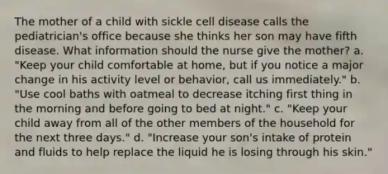 The mother of a child with sickle cell disease calls the pediatrician's office because she thinks her son may have fifth disease. What information should the nurse give the mother? a. "Keep your child comfortable at home, but if you notice a major change in his activity level or behavior, call us immediately." b. "Use cool baths with oatmeal to decrease itching first thing in the morning and before going to bed at night." c. "Keep your child away from all of the other members of the household for the next three days." d. "Increase your son's intake of protein and fluids to help replace the liquid he is losing through his skin."