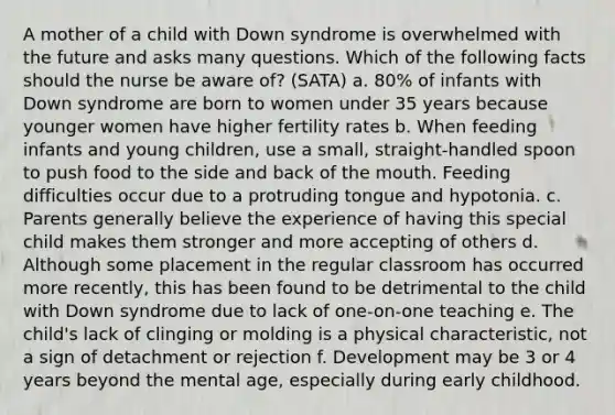 A mother of a child with Down syndrome is overwhelmed with the future and asks many questions. Which of the following facts should the nurse be aware of? (SATA) a. 80% of infants with Down syndrome are born to women under 35 years because younger women have higher fertility rates b. When feeding infants and young children, use a small, straight-handled spoon to push food to the side and back of the mouth. Feeding difficulties occur due to a protruding tongue and hypotonia. c. Parents generally believe the experience of having this special child makes them stronger and more accepting of others d. Although some placement in the regular classroom has occurred more recently, this has been found to be detrimental to the child with Down syndrome due to lack of one-on-one teaching e. The child's lack of clinging or molding is a physical characteristic, not a sign of detachment or rejection f. Development may be 3 or 4 years beyond the mental age, especially during early childhood.