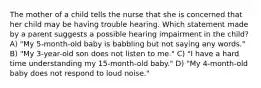 The mother of a child tells the nurse that she is concerned that her child may be having trouble hearing. Which statement made by a parent suggests a possible hearing impairment in the child? A) "My 5-month-old baby is babbling but not saying any words." B) "My 3-year-old son does not listen to me." C) "I have a hard time understanding my 15-month-old baby." D) "My 4-month-old baby does not respond to loud noise."