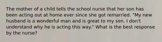 The mother of a child tells the school nurse that her son has been acting out at home ever since she got remarried. "My new husband is a wonderful man and is great to my son. I don't understand why he is acting this way." What is the best response by the nurse?