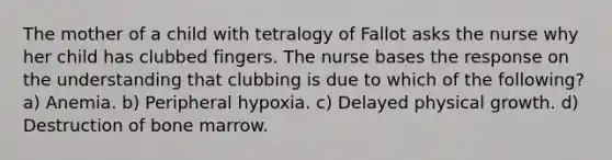 The mother of a child with tetralogy of Fallot asks the nurse why her child has clubbed fingers. The nurse bases the response on the understanding that clubbing is due to which of the following? a) Anemia. b) Peripheral hypoxia. c) Delayed physical growth. d) Destruction of bone marrow.