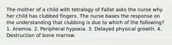 The mother of a child with tetralogy of Fallot asks the nurse why her child has clubbed fingers. The nurse bases the response on the understanding that clubbing is due to which of the following? 1. Anemia. 2. Peripheral hypoxia. 3. Delayed physical growth. 4. Destruction of bone marrow.