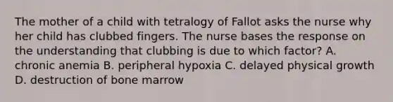 The mother of a child with tetralogy of Fallot asks the nurse why her child has clubbed fingers. The nurse bases the response on the understanding that clubbing is due to which factor? A. chronic anemia B. peripheral hypoxia C. delayed physical growth D. destruction of bone marrow