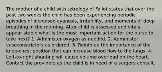 The mother of a child with tetralogy of Fallot states that over the past two weeks the child has been experiencing periodic episodes of increased cyanosis, irritability, and moments of deep breathing in the morning. After child is assessed and vitals appear stable what is the most important action for the nurse to take next? 1. Administer oxygen as needed. 2. Administer vasoconstrictors as ordered. 3. Reinforce the importance of the knee-chest position that can increase blood flow to the lungs. 4. Left-to-right shunting will cause volume overload on the heart. Contact the providers as the child is in need of a surgery consult.