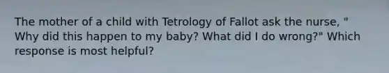 The mother of a child with Tetrology of Fallot ask the nurse, " Why did this happen to my baby? What did I do wrong?" Which response is most helpful?