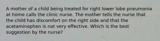 A mother of a child being treated for right lower lobe pneumonia at home calls the clinic nurse. The mother tells the nurse that the child has discomfort on the right side and that the acetaminophen is not very effective. Which is the best suggestion by the nurse?