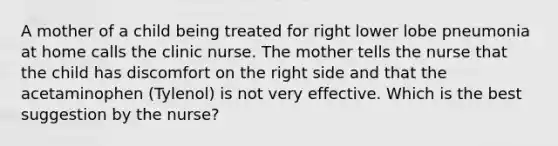 A mother of a child being treated for right lower lobe pneumonia at home calls the clinic nurse. The mother tells the nurse that the child has discomfort on the right side and that the acetaminophen (Tylenol) is not very effective. Which is the best suggestion by the nurse?