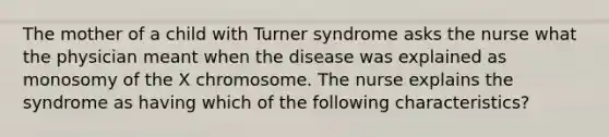 The mother of a child with Turner syndrome asks the nurse what the physician meant when the disease was explained as monosomy of the X chromosome. The nurse explains the syndrome as having which of the following characteristics?