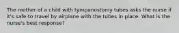 The mother of a child with tympanostomy tubes asks the nurse if it's safe to travel by airplane with the tubes in place. What is the nurse's best response?