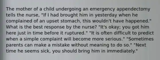 The mother of a child undergoing an emergency appendectomy tells the nurse, "If I had brought him in yesterday when he complained of an upset stomach, this wouldn't have happened." What is the best response by the nurse? "It's okay; you got him here just in time before it ruptured." "It is often difficult to predict when a simple complaint will become more serious." "Sometimes parents can make a mistake without meaning to do so." "Next time he seems sick, you should bring him in immediately."