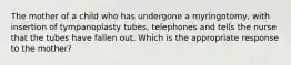 The mother of a child who has undergone a myringotomy, with insertion of tympanoplasty tubes, telephones and tells the nurse that the tubes have fallen out. Which is the appropriate response to the mother?