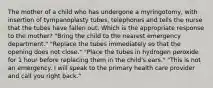 The mother of a child who has undergone a myringotomy, with insertion of tympanoplasty tubes, telephones and tells the nurse that the tubes have fallen out. Which is the appropriate response to the mother? "Bring the child to the nearest emergency department." "Replace the tubes immediately so that the opening does not close." "Place the tubes in hydrogen peroxide for 1 hour before replacing them in the child's ears." "This is not an emergency. I will speak to the primary health care provider and call you right back."