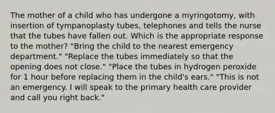 The mother of a child who has undergone a myringotomy, with insertion of tympanoplasty tubes, telephones and tells the nurse that the tubes have fallen out. Which is the appropriate response to the mother? "Bring the child to the nearest emergency department." "Replace the tubes immediately so that the opening does not close." "Place the tubes in hydrogen peroxide for 1 hour before replacing them in the child's ears." "This is not an emergency. I will speak to the primary health care provider and call you right back."