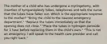 The mother of a child who has undergone a myringotomy, with insertion of tympanoplasty tubes, telephones and tells the nurse that the tubes have fallen out. Which is the appropriate response to the mother? "Bring the child to the nearest emergency department." "Replace the tubes immediately so that the opening does not close." "Place the tubes in hydrogen peroxide for 1 hour before replacing them in the child's ears." "This is not an emergency. I will speak to the health care provider and call you right back."