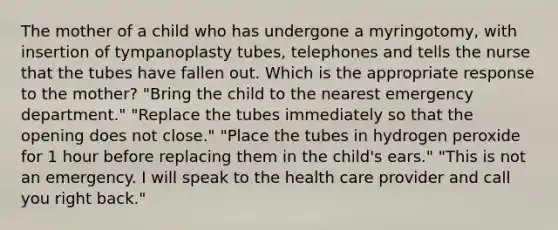 The mother of a child who has undergone a myringotomy, with insertion of tympanoplasty tubes, telephones and tells the nurse that the tubes have fallen out. Which is the appropriate response to the mother? "Bring the child to the nearest emergency department." "Replace the tubes immediately so that the opening does not close." "Place the tubes in hydrogen peroxide for 1 hour before replacing them in the child's ears." "This is not an emergency. I will speak to the health care provider and call you right back."