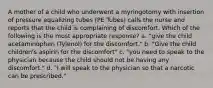 A mother of a child who underwent a myringotomy with insertion of pressure equalizing tubes (PE Tubes) calls the nurse and reports that the child is complaining of discomfort. Which of the following is the most appropriate response? a. "give the child acetaminophen (Tylenol) for the discomfort." b. "Give the child children's aspirin for the discomfort" c. "you need to speak to the physician because the child should not be having any discomfort." d. "I will speak to the physician so that a narcotic can be prescribed."