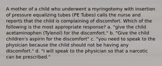 A mother of a child who underwent a myringotomy with insertion of pressure equalizing tubes (PE Tubes) calls the nurse and reports that the child is complaining of discomfort. Which of the following is the most appropriate response? a. "give the child acetaminophen (Tylenol) for the discomfort." b. "Give the child children's aspirin for the discomfort" c. "you need to speak to the physician because the child should not be having any discomfort." d. "I will speak to the physician so that a narcotic can be prescribed."