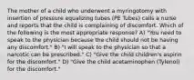 The mother of a child who underwent a myringotomy with insertion of pressure equalizing tubes (PE Tubes) calls a nurse and reports that the child is complaining of discomfort. Which of the following is the most appropriate response? A) "You need to speak to the physician because the child should not be having any discomfort." B) "I will speak to the physician so that a narcotic can be prescribed." C) "Give the child children's aspirin for the discomfort." D) "Give the child acetaminophen (Tylenol) for the discomfort."