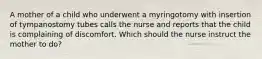 A mother of a child who underwent a myringotomy with insertion of tympanostomy tubes calls the nurse and reports that the child is complaining of discomfort. Which should the nurse instruct the mother to do?