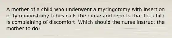 A mother of a child who underwent a myringotomy with insertion of tympanostomy tubes calls the nurse and reports that the child is complaining of discomfort. Which should the nurse instruct the mother to do?