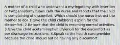 A mother of a child who underwent a myringotomy with insertion of tympanostomy tubes calls the nurse and reports that the child is complaining of discomfort. Which should the nurse instruct the mother to do? 1.Give the child children's aspirin for the discomfort. 2.Be sure that the child is resuming normal activities. 3.Give the child acetaminophen (Tylenol) for the discomfort as per discharge instructions. 4.Speak to the health care provider because the child should not be having any discomfort.