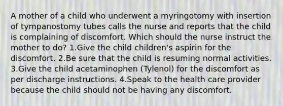 A mother of a child who underwent a myringotomy with insertion of tympanostomy tubes calls the nurse and reports that the child is complaining of discomfort. Which should the nurse instruct the mother to do? 1.Give the child children's aspirin for the discomfort. 2.Be sure that the child is resuming normal activities. 3.Give the child acetaminophen (Tylenol) for the discomfort as per discharge instructions. 4.Speak to the health care provider because the child should not be having any discomfort.