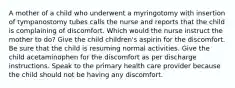 A mother of a child who underwent a myringotomy with insertion of tympanostomy tubes calls the nurse and reports that the child is complaining of discomfort. Which would the nurse instruct the mother to do? Give the child children's aspirin for the discomfort. Be sure that the child is resuming normal activities. Give the child acetaminophen for the discomfort as per discharge instructions. Speak to the primary health care provider because the child should not be having any discomfort.