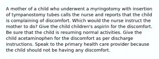 A mother of a child who underwent a myringotomy with insertion of tympanostomy tubes calls the nurse and reports that the child is complaining of discomfort. Which would the nurse instruct the mother to do? Give the child children's aspirin for the discomfort. Be sure that the child is resuming normal activities. Give the child acetaminophen for the discomfort as per discharge instructions. Speak to the primary health care provider because the child should not be having any discomfort.