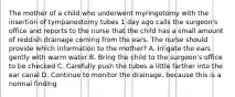 The mother of a child who underwent myringotomy with the insertion of tympanostomy tubes 1 day ago calls the surgeon's office and reports to the nurse that the child has a small amount of reddish drainage coming from the ears. The nurse should provide which information to the mother? A. Irrigate the ears gently with warm water B. Bring the child to the surgeon's office to be checked C. Carefully push the tubes a little farther into the ear canal D. Continue to monitor the drainage, because this is a normal finding